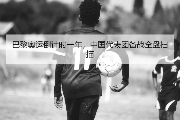 巴黎奥运倒计时一年，中国代表团备战全盘扫描